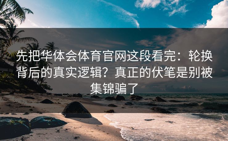 先把华体会体育官网这段看完：轮换背后的真实逻辑？真正的伏笔是别被集锦骗了