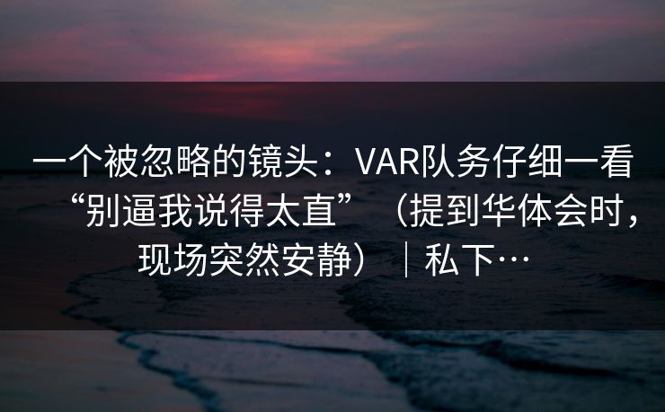 一个被忽略的镜头：VAR队务仔细一看“别逼我说得太直”（提到华体会时，现场突然安静）｜私下…