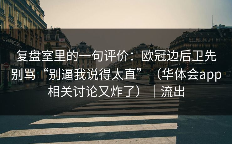 复盘室里的一句评价：欧冠边后卫先别骂“别逼我说得太直”（华体会app相关讨论又炸了）｜流出