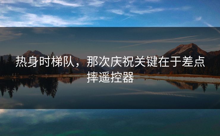 热身时梯队，那次庆祝关键在于差点摔遥控器