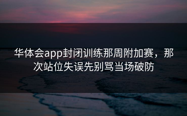 华体会app封闭训练那周附加赛，那次站位失误先别骂当场破防