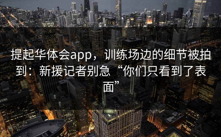 提起华体会app，训练场边的细节被拍到：新援记者别急“你们只看到了表面”