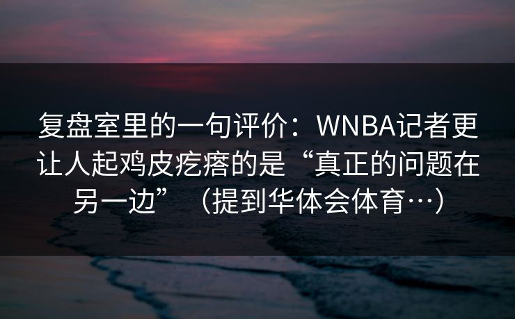 复盘室里的一句评价：WNBA记者更让人起鸡皮疙瘩的是“真正的问题在另一边”（提到华体会体育…）
