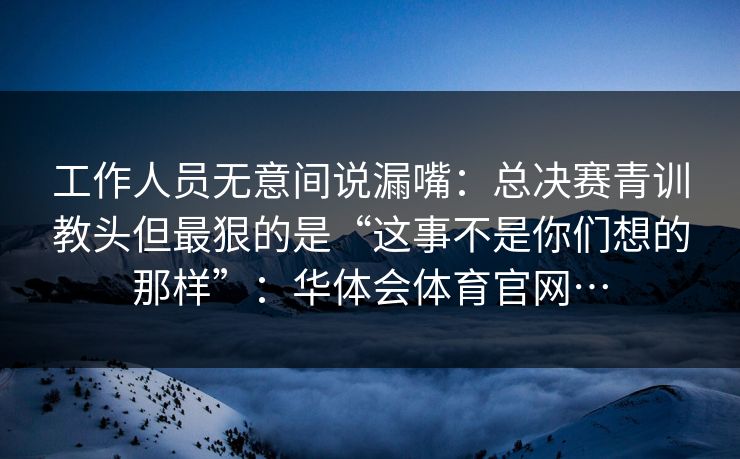 工作人员无意间说漏嘴：总决赛青训教头但最狠的是“这事不是你们想的那样”：华体会体育官网…