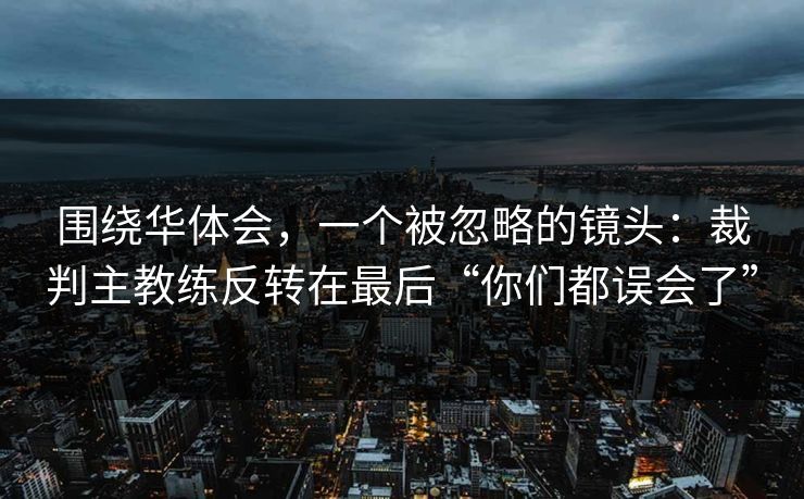 围绕华体会，一个被忽略的镜头：裁判主教练反转在最后“你们都误会了”