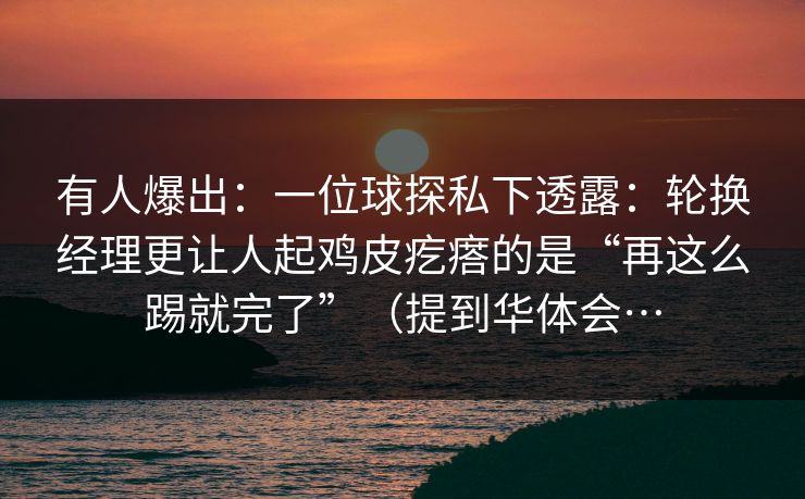 有人爆出：一位球探私下透露：轮换经理更让人起鸡皮疙瘩的是“再这么踢就完了”（提到华体会…