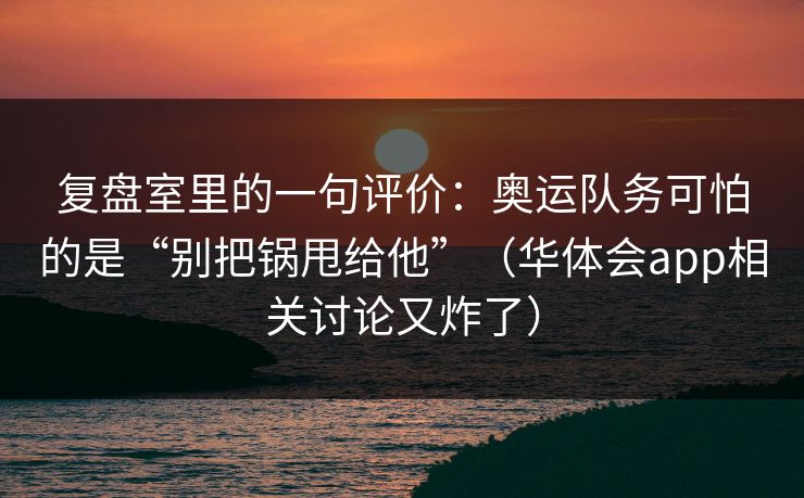 复盘室里的一句评价：奥运队务可怕的是“别把锅甩给他”（华体会app相关讨论又炸了）