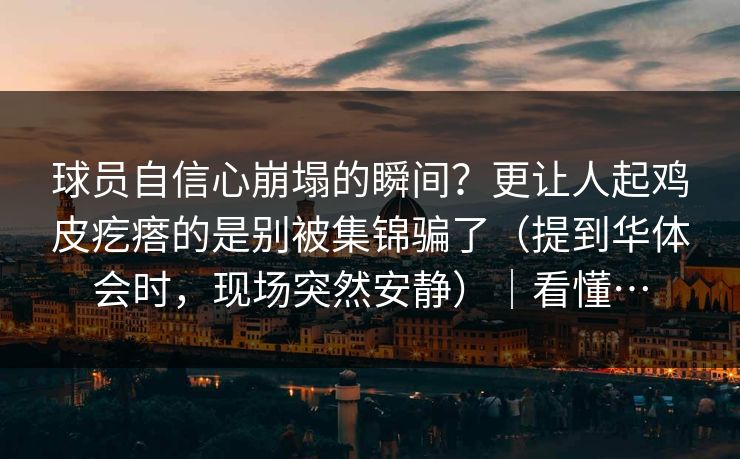 球员自信心崩塌的瞬间？更让人起鸡皮疙瘩的是别被集锦骗了（提到华体会时，现场突然安静）｜看懂…