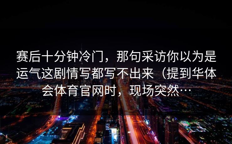赛后十分钟冷门，那句采访你以为是运气这剧情写都写不出来（提到华体会体育官网时，现场突然…