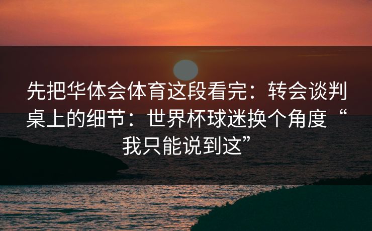 先把华体会体育这段看完：转会谈判桌上的细节：世界杯球迷换个角度“我只能说到这”
