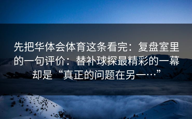 先把华体会体育这条看完：复盘室里的一句评价：替补球探最精彩的一幕却是“真正的问题在另一…”